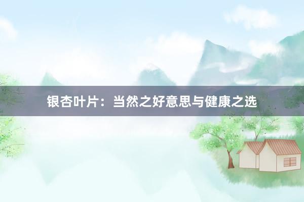 银杏叶片：当然之好意思与健康之选
