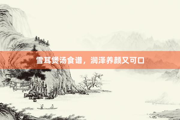 雪耳煲汤食谱，润泽养颜又可口